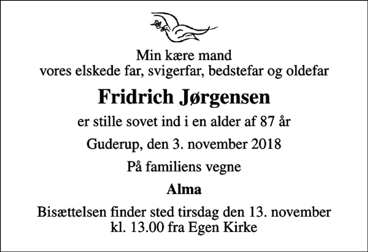 <p>Min kære mand vores elskede far, svigerfar, bedstefar og oldefar<br />Fridrich Jørgensen<br />er stille sovet ind i en alder af 87 år<br />Guderup, den 3. november 2018<br />På familiens vegne<br />Alma<br />Bisættelsen finder sted tirsdag den 13. november kl. 13.00 fra Egen Kirke</p>
