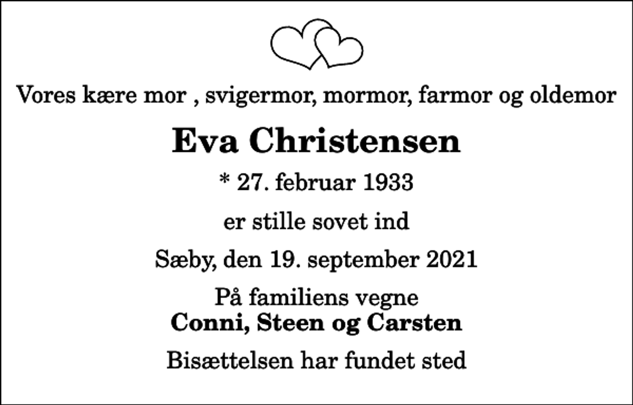 <p>Vores kære mor , svigermor, mormor, farmor og oldemor<br />Eva Christensen<br />* 27. februar 1933<br />er stille sovet ind<br />Sæby, den 19. september 2021<br />På familiens vegne<br />Conni, Steen og Carsten<br />Bisættelsen har fundet sted</p>