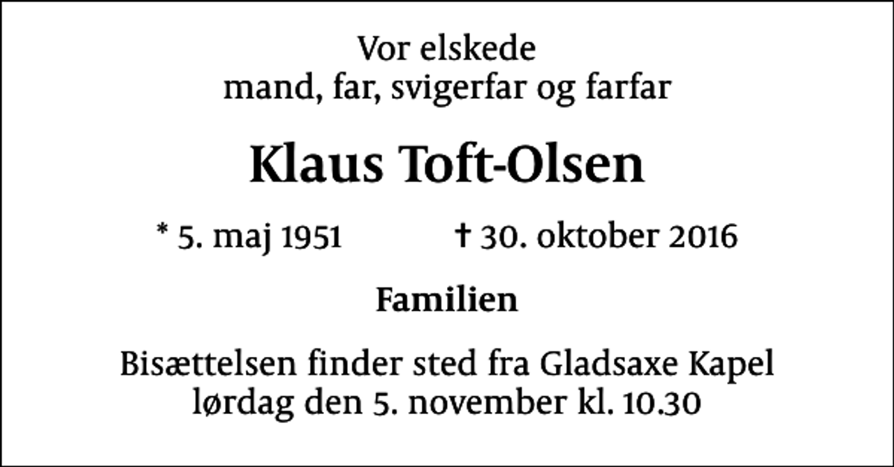 <p>Vor elskede mand, far, svigerfar og farfar<br />Klaus Toft-Olsen<br />* 5. maj 1951 ✝ 30. oktober 2016<br />Familien<br />Bisættelsen finder sted fra Gladsaxe Kapel lørdag den 5. november kl. 10.30</p>