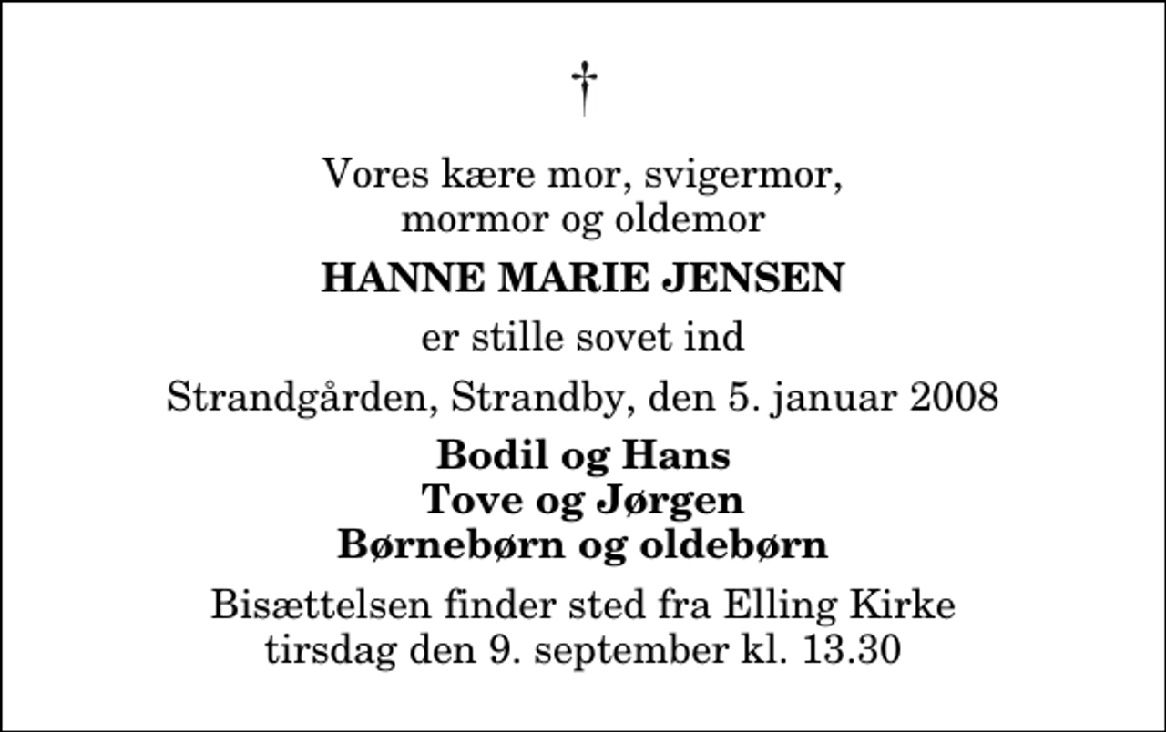 <p>Vores kære mor, svigermor, mormor og oldemor<br />Hanne Marie Jensen<br />er stille sovet ind<br />Strandgården, Strandby, den 5. januar 2008<br />Bodil og Hans Tove og Jørgen Børnebørn og oldebørn<br />Bisættelsen finder sted fra Elling Kirke tirsdag den 9. september kl. 13.30</p>