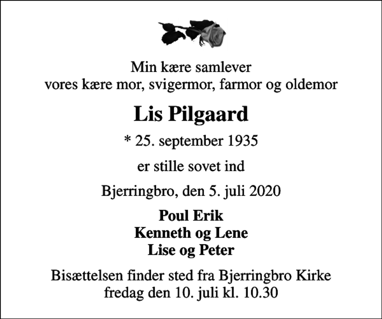 <p>Min kære samlever vores kære mor, svigermor, farmor og oldemor<br />Lis Pilgaard<br />* 25. september 1935<br />er stille sovet ind<br />Bjerringbro, den 5. juli 2020<br />Poul Erik Kenneth og Lene Lise og Peter<br />Bisættelsen finder sted fra Bjerringbro Kirke fredag den 10. juli kl. 10.30</p>