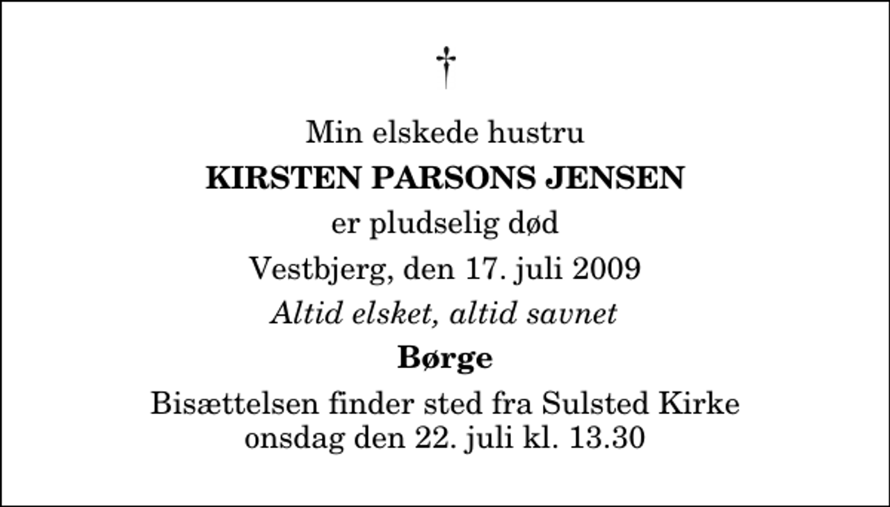 <p>Min elskede hustru<br />Kirsten Parsons Jensen<br />er pludselig død<br />Vestbjerg, den 17. juli 2009<br />Altid elsket, altid savnet<br />Børge<br />Bisættelsen finder sted fra Sulsted Kirke onsdag den 22. juli kl. 13.30</p>