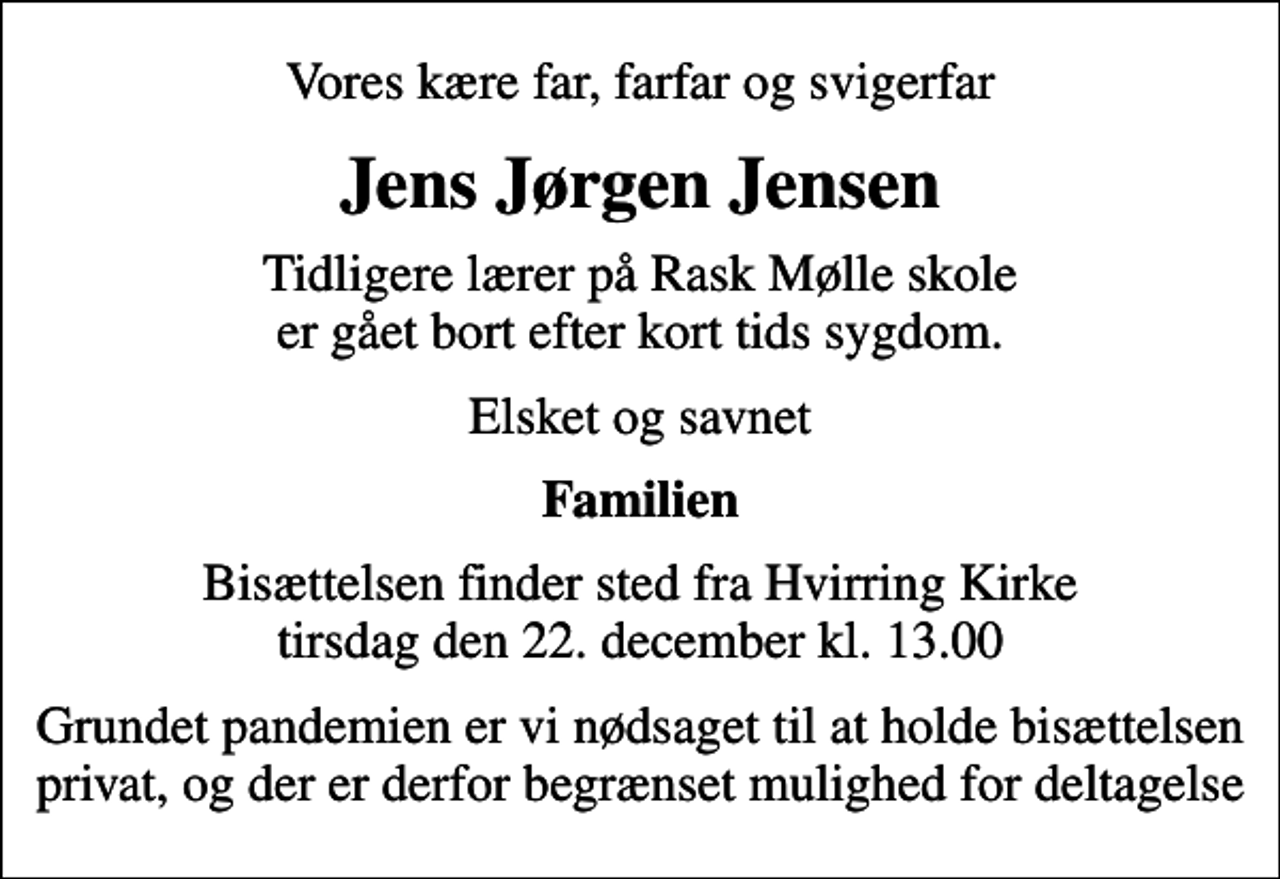<p>Vores kære far, farfar og svigerfar<br />Jens Jørgen Jensen<br />Tidligere lærer på Rask Mølle skole er gået bort efter kort tids sygdom.<br />Elsket og savnet<br />Familien<br />Bisættelsen finder sted fra Hvirring Kirke tirsdag den 22. december kl. 13.00<br />Grundet pandemien er vi nødsaget til at holde bisættelsen privat, og der er derfor begrænset mulighed for deltagelse</p>
