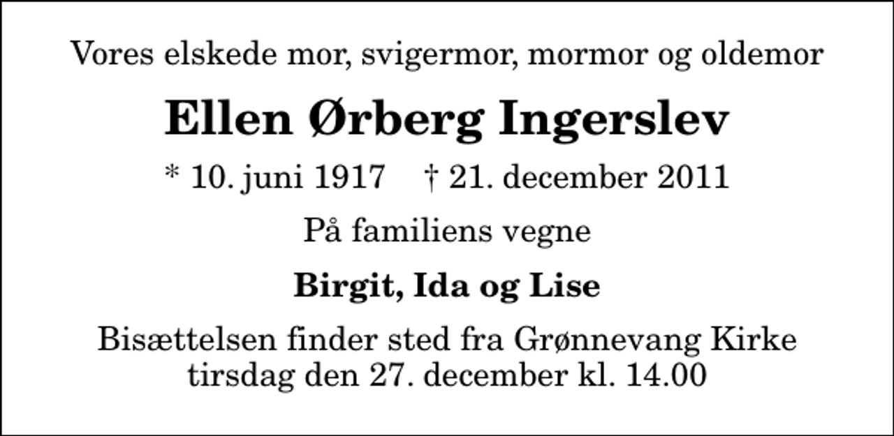 <p>Vores elskede mor, svigermor, mormor og oldemor<br />Ellen Ørberg Ingerslev<br />* 10. juni 1917 ✝ 21. december 2011<br />På familiens vegne<br />Birgit, Ida og Lise<br />Bisættelsen finder sted fra Grønnevang Kirke tirsdag den 27. december kl. 14.00</p>