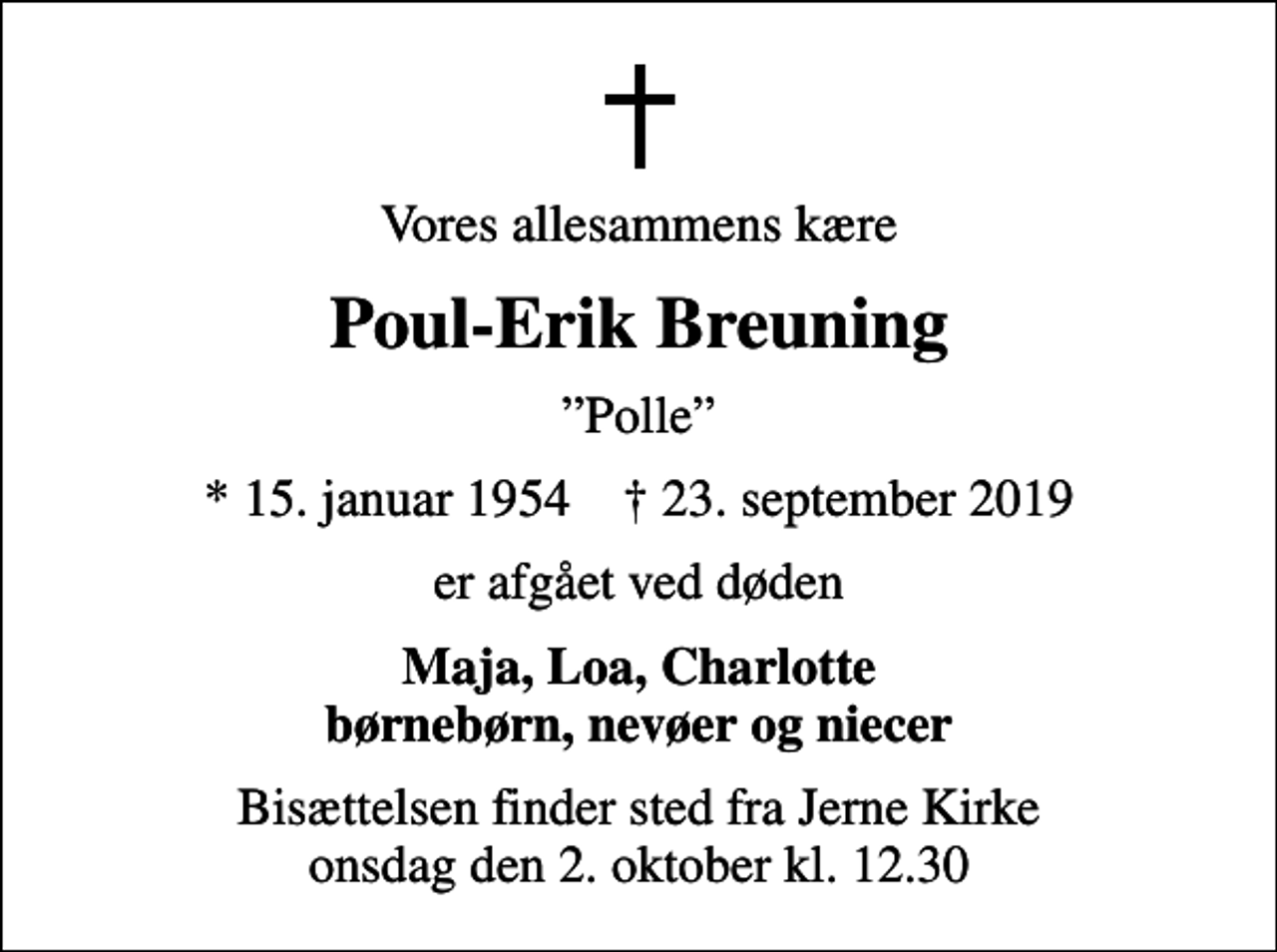 <p>Vores allesammens kære<br />Poul-Erik Breuning<br />Polle<br />* 15. januar 1954 ✝ 23. september 2019<br />er afgået ved døden<br />Maja, Loa, Charlotte børnebørn, nevøer og niecer<br />Bisættelsen finder sted fra Jerne Kirke onsdag den 2. oktober kl. 12.30</p>