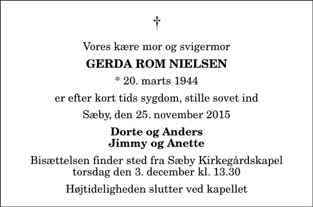 <p>Vores kære mor og svigermor<br />Gerda Rom Nielsen<br />* 20. marts 1944<br />er efter kort tids sygdom, stille sovet ind<br />Sæby, den 25. november 2015<br />Dorte og Anders Jimmy og Anette<br />Bisættelsen finder sted fra Sæby Kirkegårdskapel torsdag den 3. december kl. 13.30 Højtideligheden slutter ved kapellet</p>