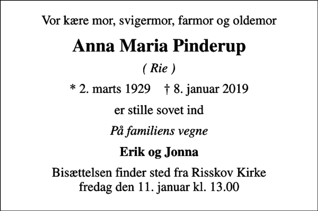 <p>Vor kære mor, svigermor, farmor og oldemor<br />Anna Maria Pinderup<br />( Rie )<br />* 2. marts 1929 ✝ 8. januar 2019<br />er stille sovet ind<br />På familiens vegne<br />Erik og Jonna<br />Bisættelsen finder sted fra Risskov Kirke fredag den 11. januar kl. 13.00</p>