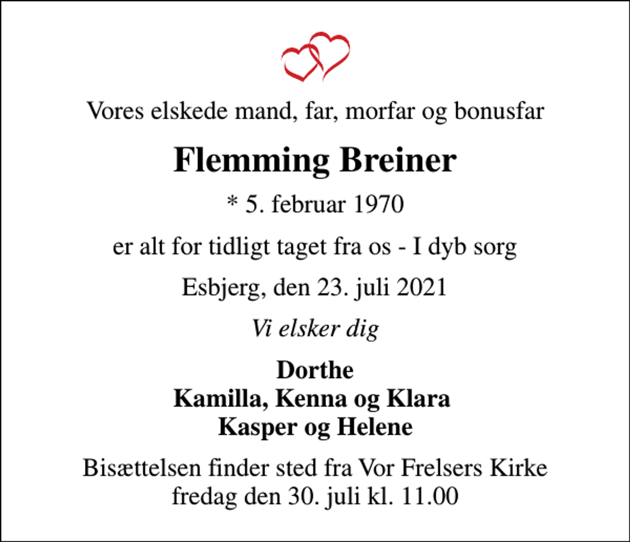 <p>Vores elskede mand, far, morfar og bonusfar<br />Flemming Breiner<br />* 5. februar 1970<br />er alt for tidligt taget fra os - I dyb sorg<br />Esbjerg, den 23. juli 2021<br />Vi elsker dig<br />Dorthe Kamilla, Kenna og Klara Kasper og Helene<br />Bisættelsen finder sted fra Vor Frelsers Kirke fredag den 30. juli kl. 11.00</p>