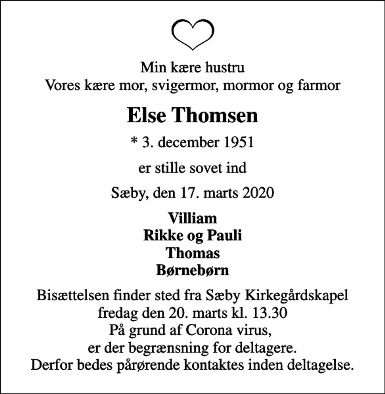 <p>Min kære hustru Vores kære mor, svigermor, mormor og farmor<br />Else Thomsen<br />* 3. december 1951<br />er stille sovet ind<br />Sæby, den 17. marts 2020<br />Villiam Rikke og Pauli Thomas Børnebørn<br />Bisættelsen finder sted fra Sæby Kirkegårdskapel fredag den 20. marts kl. 13.30 På grund af Corona virus, er der begrænsning for deltagere. Derfor bedes pårørende kontaktes inden deltagelse.</p>