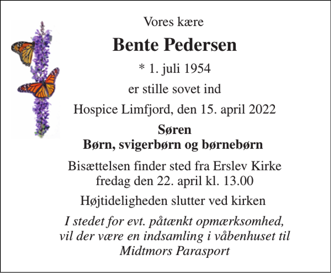 <p>Vores kære<br />Bente Pedersen​<br />*​ 1. juli 1954<br />er stille sovet ind<br />Hospice Limfjord, den 15. april 2022<br />Søren Børn, svigerbørn og børnebørn<br />Bisættelsen​ finder sted fra Erslev Kirke​ fredag den 22. april​ kl. 13.00<br />Højtideligheden slutter ved kirken<br />I stedet for evt. påtænkt opmærksomhed, vil der være en indsamling i våbenhuset til Midtmors Parasport</p>