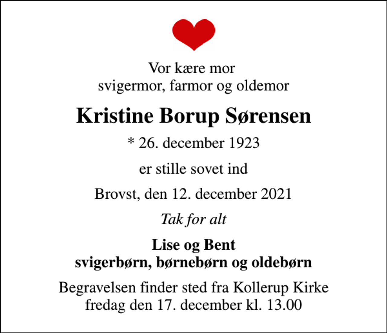 <p>Vor kære mor svigermor, farmor og oldemor<br />Kristine Borup Sørensen<br />* 26. december 1923<br />er stille sovet ind<br />Brovst, den 12. december 2021<br />Tak for alt<br />Lise og Bent svigerbørn, børnebørn og oldebørn<br />Begravelsen finder sted fra Kollerup Kirke fredag den 17. december kl. 13.00</p>