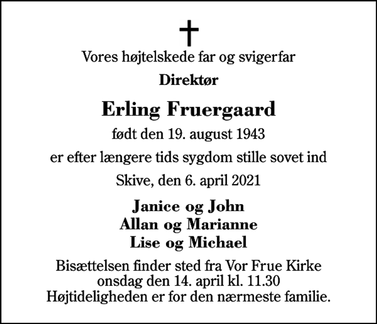 <p>Vores højtelskede far og svigerfar<br />Direktør<br />Erling Fruergaard<br />født den 19. august 1943<br />er efter længere tids sygdom stille sovet ind<br />Skive, den 6. april 2021<br />Janice og John Allan og Marianne Lise og Michael<br />Bisættelsen finder sted fra Vor Frue Kirke onsdag den 14. april kl. 11.30 Højtideligheden er for den nærmeste familie.</p>