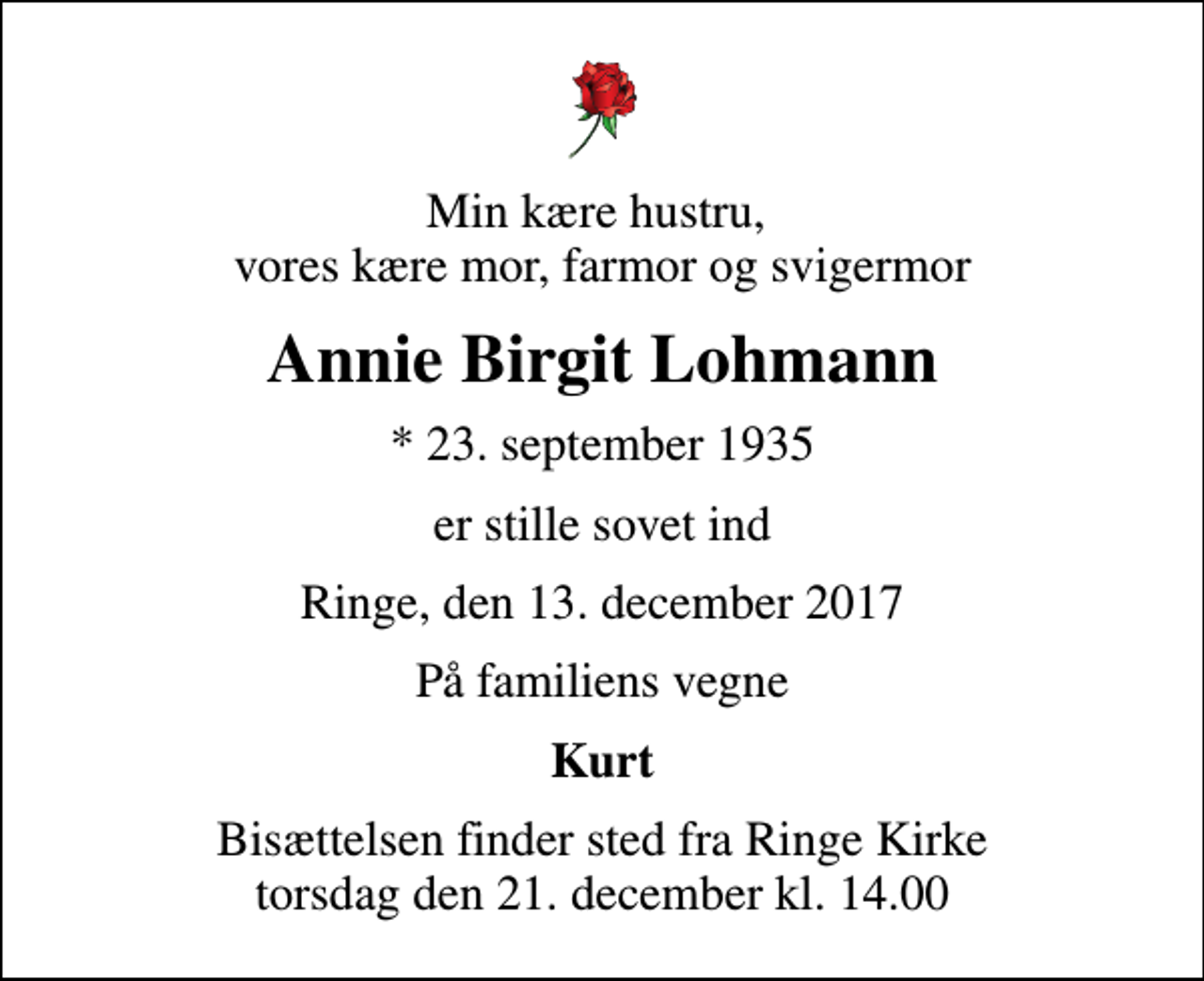 <p>Min kære hustru, vores kære mor, farmor og svigermor<br />Annie Birgit Lohmann<br />* 23. september 1935<br />er stille sovet ind<br />Ringe, den 13. december 2017<br />På familiens vegne<br />Kurt<br />Bisættelsen finder sted fra Ringe Kirke torsdag den 21. december kl. 14.00</p>