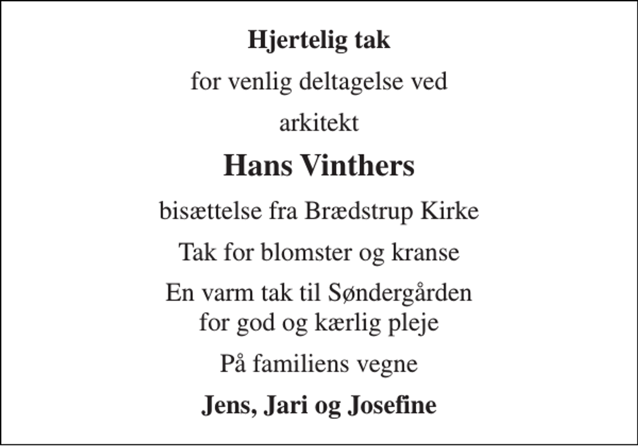<p>Hjertelig tak<br />for venlig deltagelse ved<br />arkitekt<br />Hans Vinthers<br />bisættelse fra Brædstrup Kirke<br />Tak for blomster og kranse<br />En varm tak til Søndergården for god og kærlig pleje<br />På familiens vegne<br />Jens, Jari og Josefine</p>