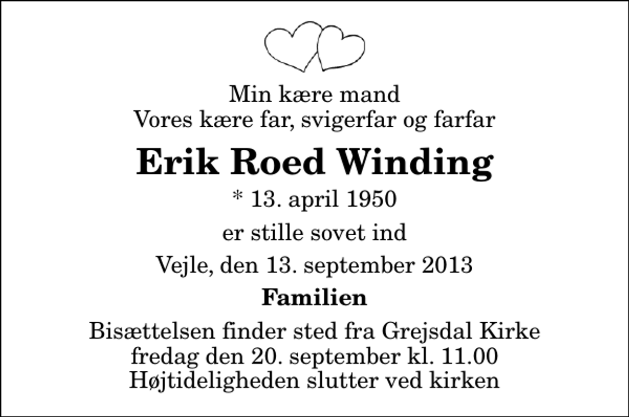 <p>Min kære mand Vores kære far, svigerfar og farfar<br />Erik Roed Winding<br />* 13. april 1950<br />er stille sovet ind<br />Vejle, den 13. september 2013<br />Familien<br />Bisættelsen finder sted fra Grejsdal Kirke fredag den 20. september kl. 11.00 Højtideligheden slutter ved kirken</p>
