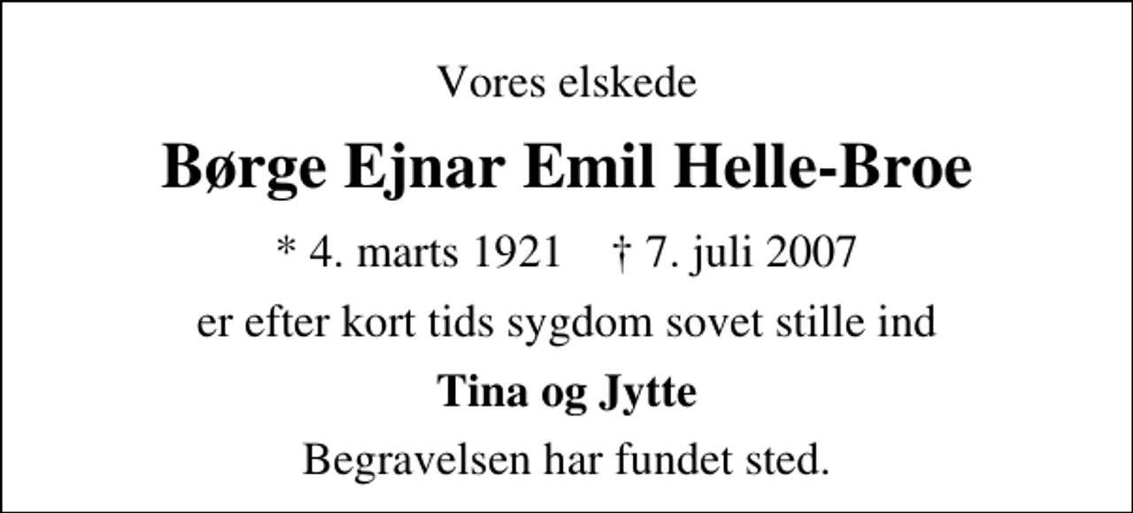 <p>Vores elskede<br />Børge Ejnar Emil Helle-Broe<br />* 4. marts 1921 ✝ 7. juli 2007<br />er efter kort tids sygdom sovet stille ind<br />Tina og Jytte<br />Begravelsen har fundet sted.</p>