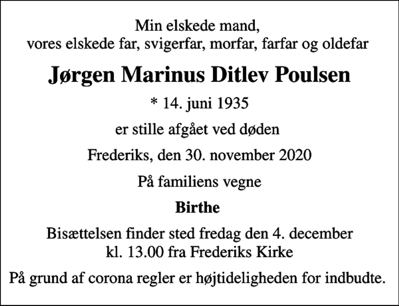 <p>Min elskede mand, vores elskede far, svigerfar, morfar, farfar og oldefar<br />Jørgen Marinus Ditlev Poulsen<br />* 14. juni 1935<br />er stille afgået ved døden<br />Frederiks, den 30. november 2020<br />På familiens vegne<br />Birthe<br />Bisættelsen finder sted fredag den 4. december kl. 13.00 fra Frederiks Kirke<br />På grund af corona regler er højtideligheden for indbudte.</p>