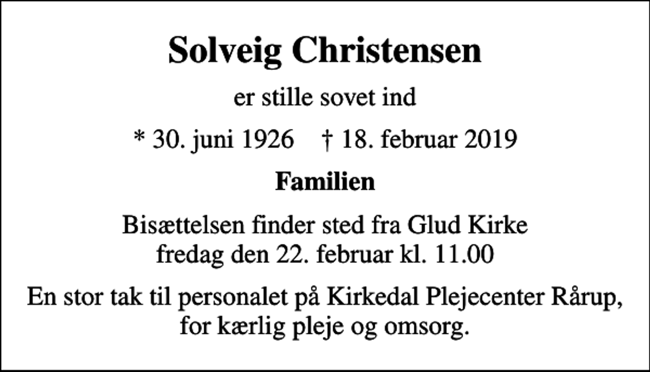 <p>Solveig Christensen<br />er stille sovet ind<br />* 30. juni 1926 ✝ 18. februar 2019<br />Familien<br />Bisættelsen finder sted fra Glud Kirke fredag den 22. februar kl. 11.00<br />En stor tak til personalet på Kirkedal Plejecenter Rårup, for kærlig pleje og omsorg.</p>