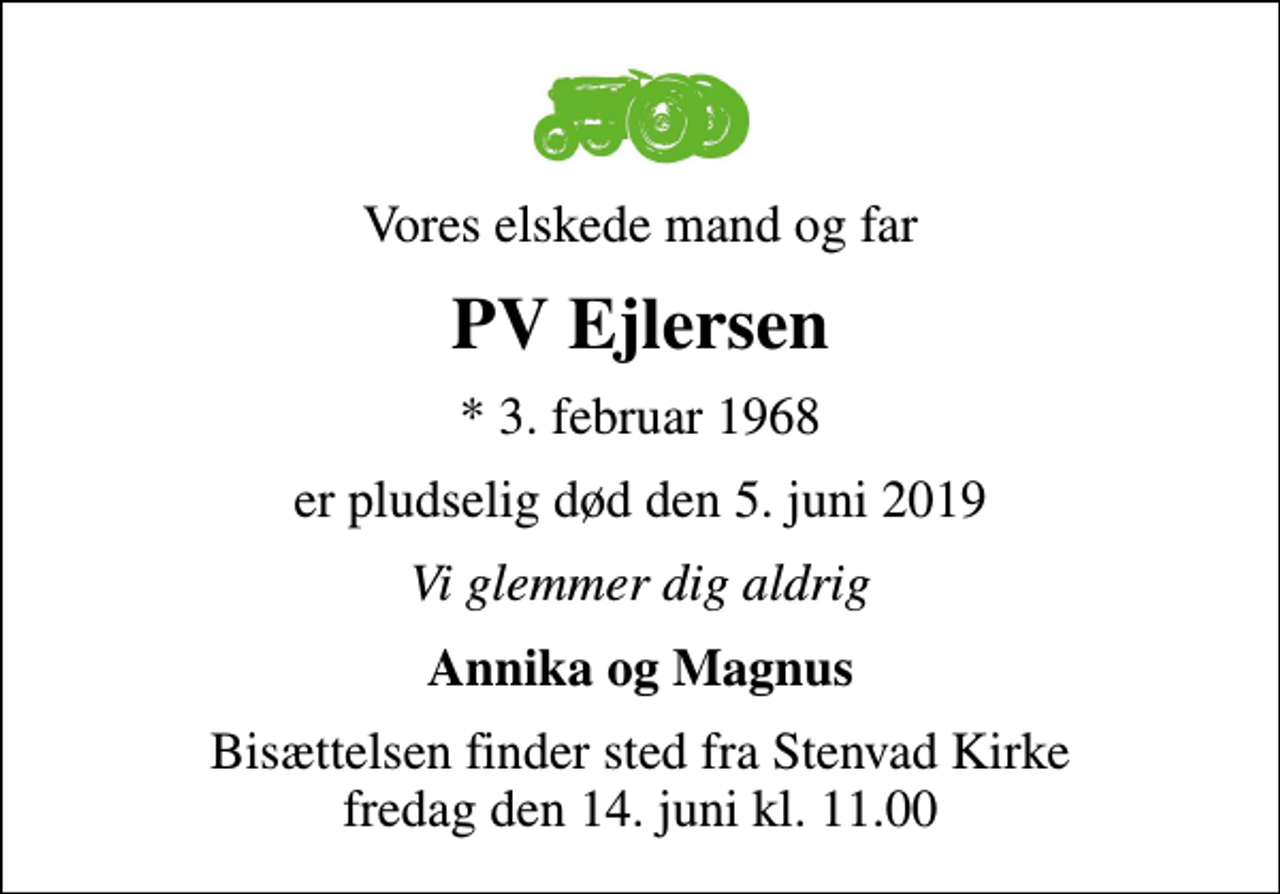 <p>Vores elskede mand og far<br />PV Ejlersen<br />* 3. februar 1968<br />er pludselig død den 5. juni 2019<br />Vi glemmer dig aldrig<br />Annika og Magnus<br />Bisættelsen finder sted fra Stenvad Kirke fredag den 14. juni kl. 11.00</p>