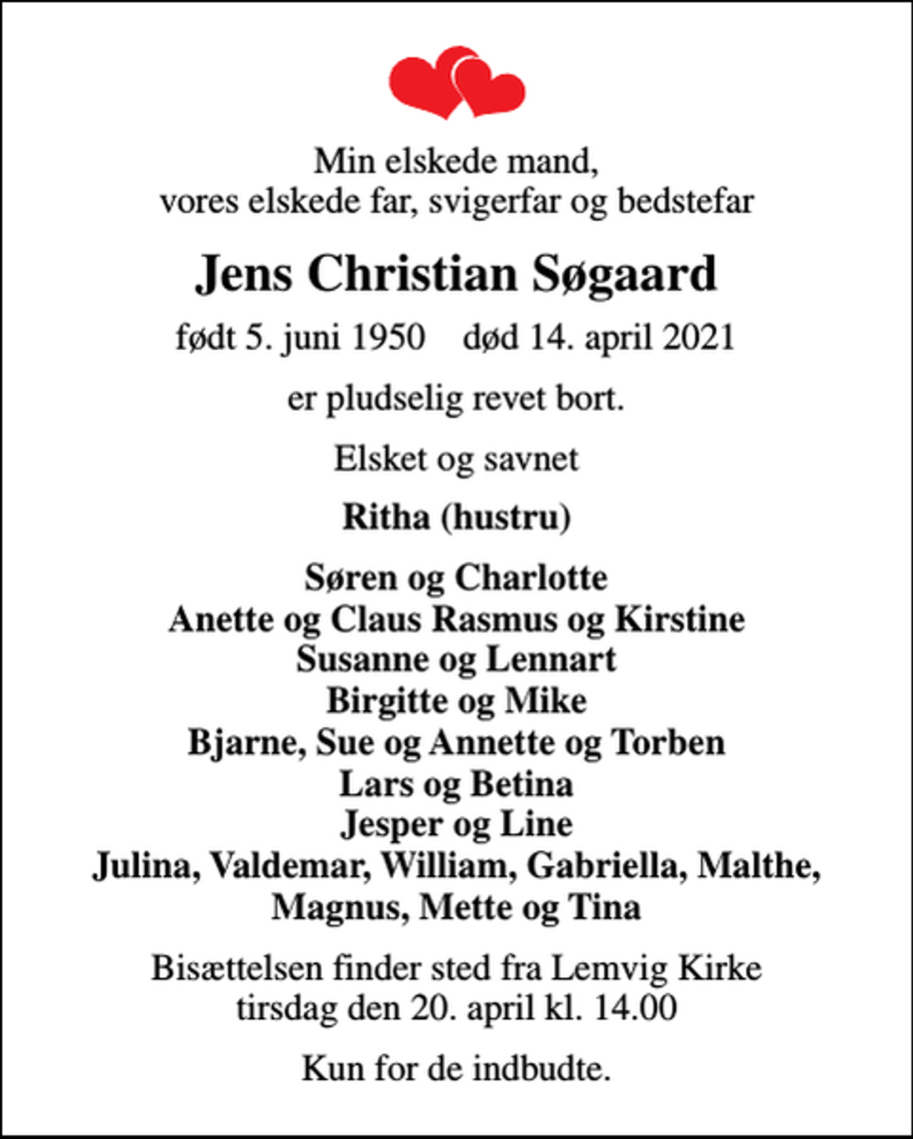<p>Min elskede mand, vores elskede far, svigerfar og bedstefar<br />Jens Christian Søgaard<br />født 5. juni 1950 død 14. april 2021<br />er pludselig revet bort.<br />Elsket og savnet<br />Ritha (hustru)<br />Søren og Charlotte Anette og Claus Rasmus og Kirstine Susanne og Lennart Birgitte og Mike Bjarne, Sue og Annette og Torben Lars og Betina Jesper og Line Julina, Valdemar, William, Gabriella, Malthe, Magnus, Mette og Tina<br />Bisættelsen finder sted fra Lemvig Kirke tirsdag den 20. april kl. 14.00<br />Kun for de indbudte.</p>