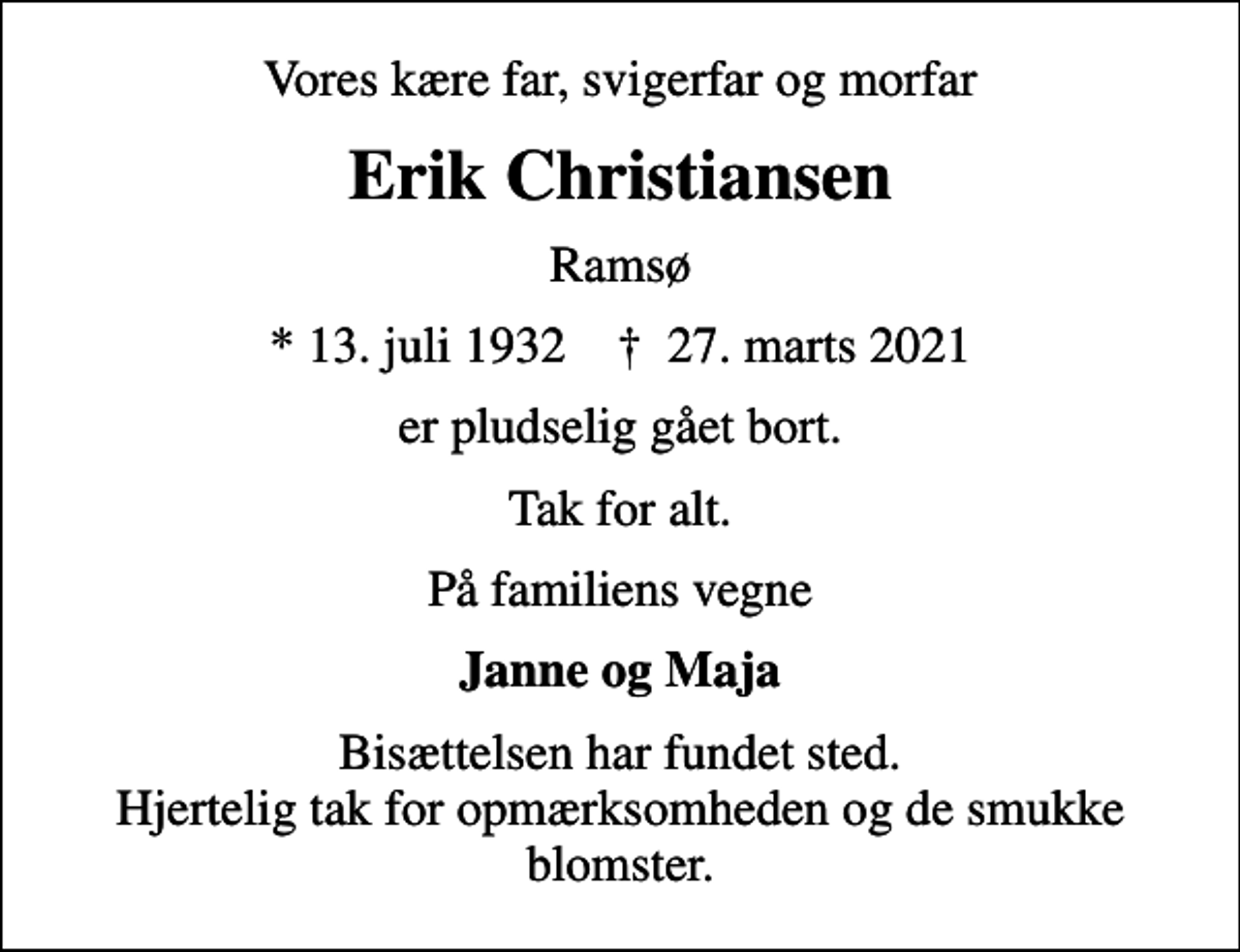 <p>Vores kære far, svigerfar og morfar<br />Erik Christiansen<br />Ramsø<br />* 13. juli 1932 ✝ 27. marts 2021<br />er pludselig gået bort.<br />Tak for alt.<br />På familiens vegne<br />Janne og Maja<br />Bisættelsen har fundet sted. Hjertelig tak for opmærksomheden og de smukke blomster.</p>