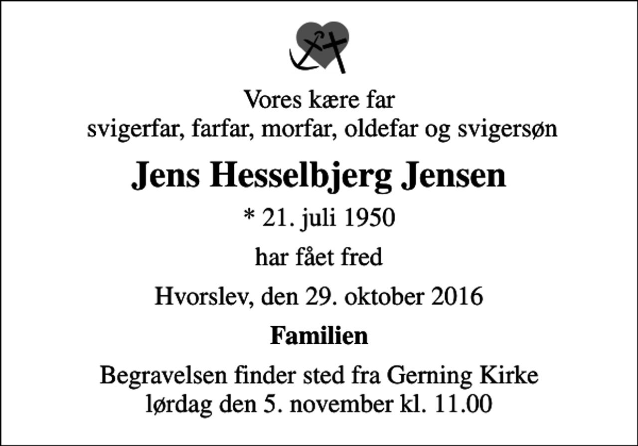 <p>Vores kære far svigerfar, farfar, morfar, oldefar og svigersøn<br />Jens Hesselbjerg Jensen<br />* 21. juli 1950<br />har fået fred<br />Hvorslev, den 29. oktober 2016<br />Familien<br />Begravelsen finder sted fra Gerning Kirke lørdag den 5. november kl. 11.00</p>