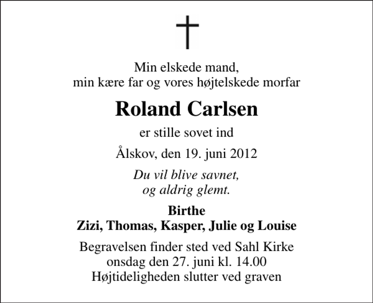 <p>Min elskede mand, min kære far og vores højtelskede morfar<br />Roland Carlsen<br />er stille sovet ind<br />Ålskov, den 19. juni 2012<br />Du vil blive savnet, og aldrig glemt.<br />Birthe Zizi, Thomas, Kasper, Julie og Louise<br />Begravelsen finder sted ved Sahl Kirke onsdag den 27. juni kl. 14.00 Højtideligheden slutter ved graven</p>