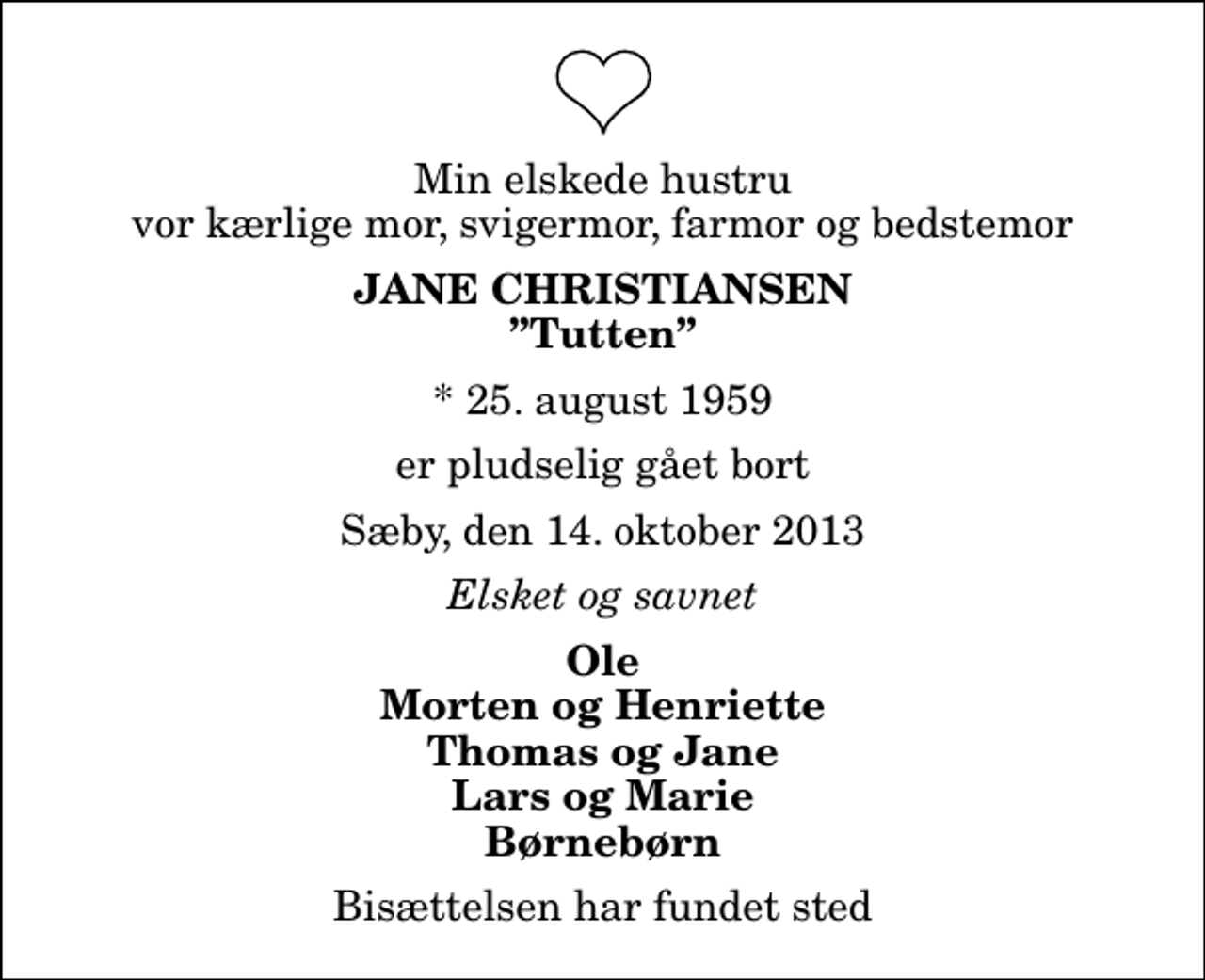 <p>Min elskede hustru vor kærlige mor, svigermor, farmor og bedstemor<br />Jane Christiansen<br />Tutten<br />* 25. august 1959<br />er pludselig gået bort<br />Sæby, den 14. oktober 2013<br />Elsket og savnet<br />Ole Morten og Henriette Thomas og Jane Lars og Marie Børnebørn<br />Bisættelsen har fundet sted</p>