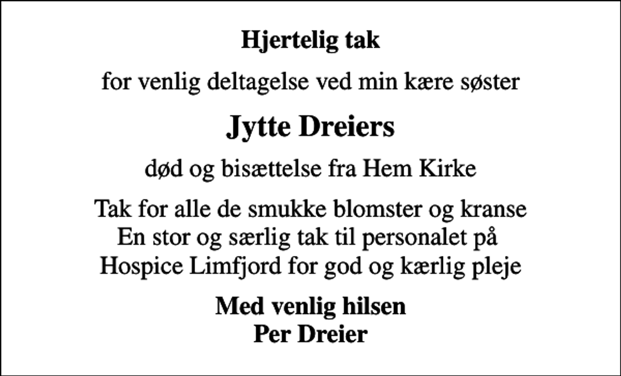 <p>Hjertelig tak<br />for venlig deltagelse ved min kære søster<br />Jytte Dreiers<br />død og bisættelse fra Hem Kirke<br />Tak for alle de smukke blomster og kranse En stor og særlig tak til personalet på Hospice Limfjord for god og kærlig pleje<br />Med venlig hilsen Per Dreier</p>