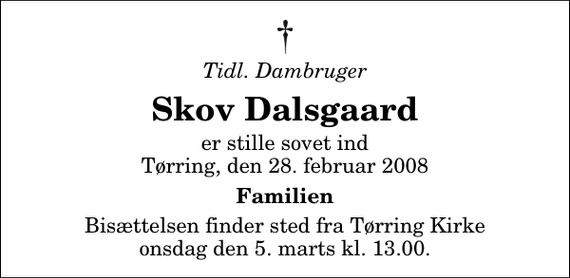 <p>Tidl. dambruger<br />Skov Dalsgaard<br />er stille sovet ind<br />Tørring, den 28. februar 2008<br />Familien<br />Bisættelsen finder sted fra Tørring Kirke onsdag den 5. marts kl. 13.00</p>