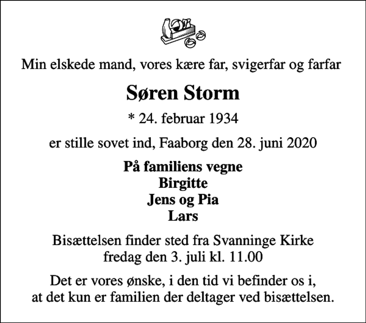 <p>Min elskede mand, vores kære far, svigerfar og farfar<br />Søren Storm<br />* 24. februar 1934<br />er stille sovet ind, Faaborg den 28. juni 2020<br />På familiens vegne Birgitte Jens og Pia Lars<br />Bisættelsen finder sted fra Svanninge Kirke fredag den 3. juli kl. 11.00<br />Det er vores ønske, i den tid vi befinder os i, at det kun er familien der deltager ved bisættelsen.</p>