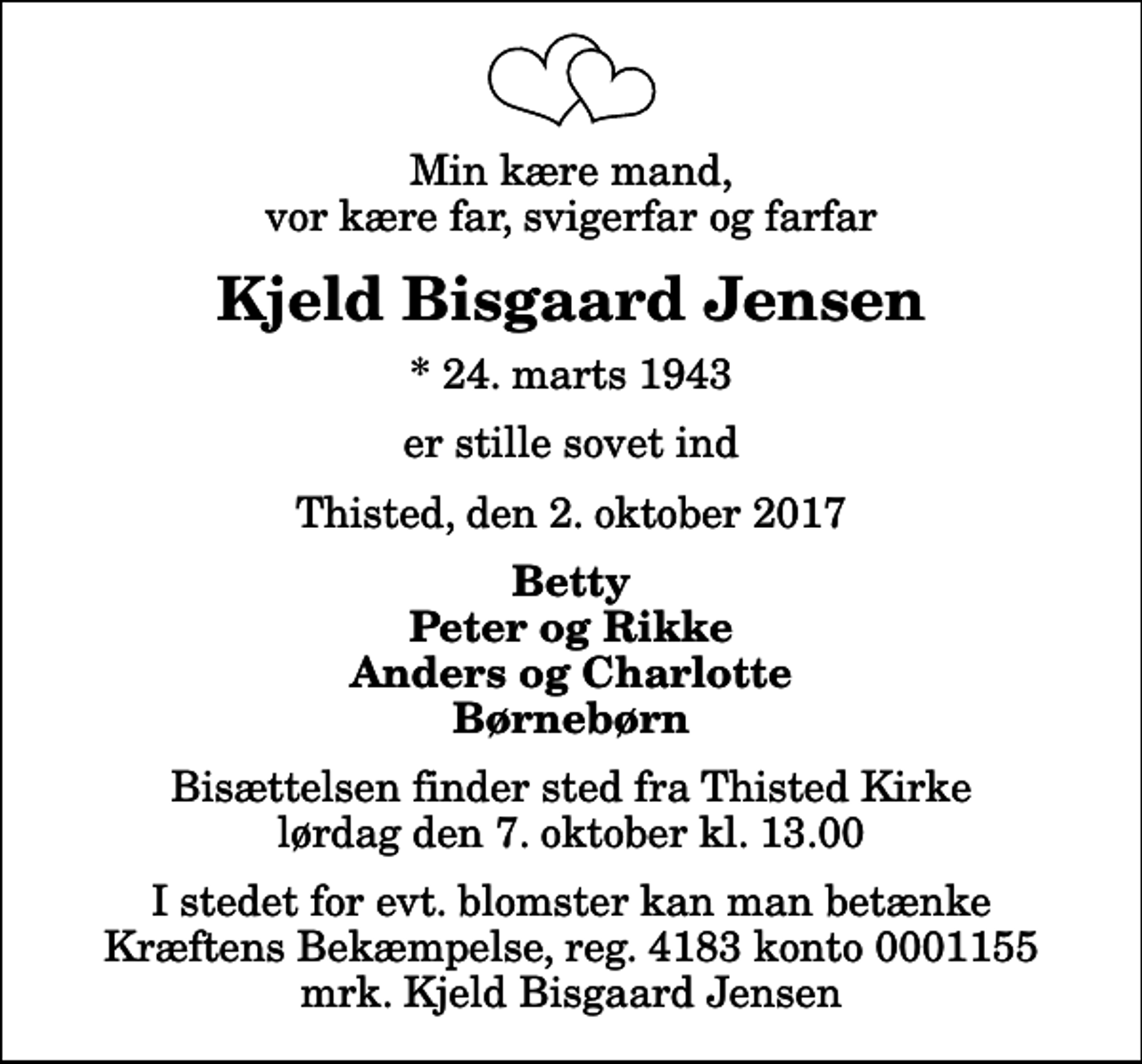 <p>Min kære mand, vor kære far, svigerfar og farfar<br />Kjeld Bisgaard Jensen<br />* 24. marts 1943<br />er stille sovet ind<br />Thisted, den 2. oktober 2017<br />Betty Peter og Rikke Anders og Charlotte Børnebørn<br />Bisættelsen finder sted fra Thisted Kirke lørdag den 7. oktober kl. 13.00<br />I stedet for evt. blomster kan man betænke<br />Kræftens Bekæmpelse reg.4183konto0001155mrk. Kjeld Bisgaard<br />Jensen</p>