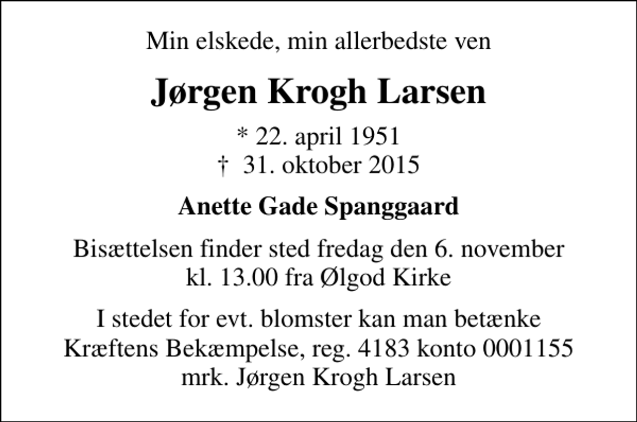 <p>Min elskede, min allerbedste ven<br />Jørgen Krogh Larsen<br />* 22. april 1951<br />✝ 31. oktober 2015<br />Anette Gade Spanggaard<br />Bisættelsen finder sted fredag den 6. november kl. 13.00 fra Ølgod Kirke<br />I stedet for evt. blomster kan man betænke<br />Kræftens Bekæmpelse reg.4183konto0001155mrk. Jørgen Krogh<br />Larsen</p>