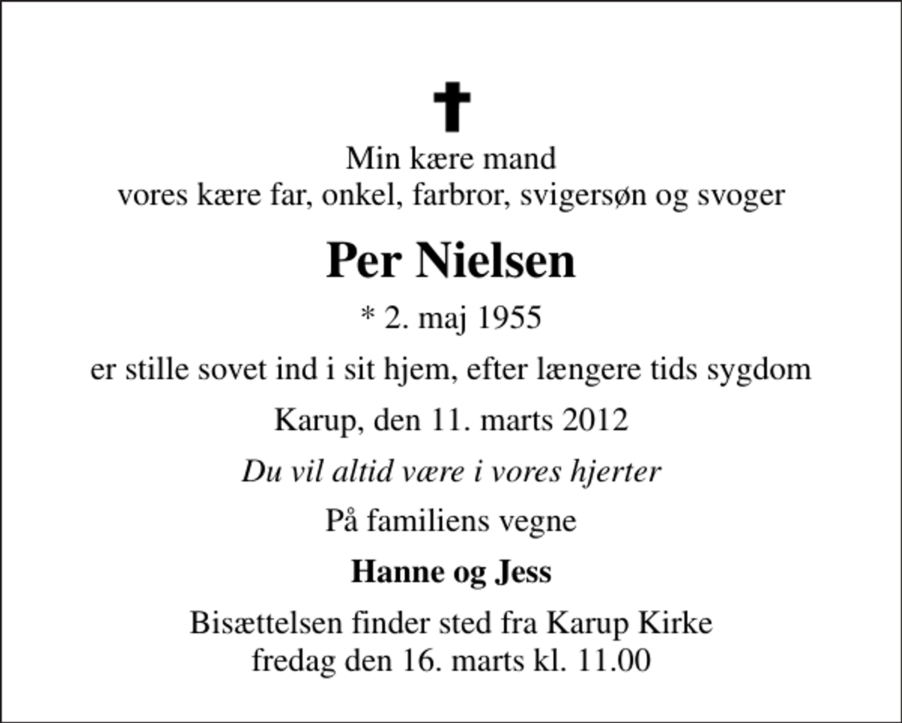 <p>Min kære mand vores kære far, onkel, farbror, svigersøn og svoger<br />Per Nielsen<br />* 2. maj 1955<br />er stille sovet ind i sit hjem, efter længere tids sygdom<br />Karup, den 11. marts 2012<br />Du vil altid være i vores hjerter<br />På familiens vegne<br />Hanne og Jess<br />Bisættelsen finder sted fra Karup Kirke fredag den 16. marts kl. 11.00</p>