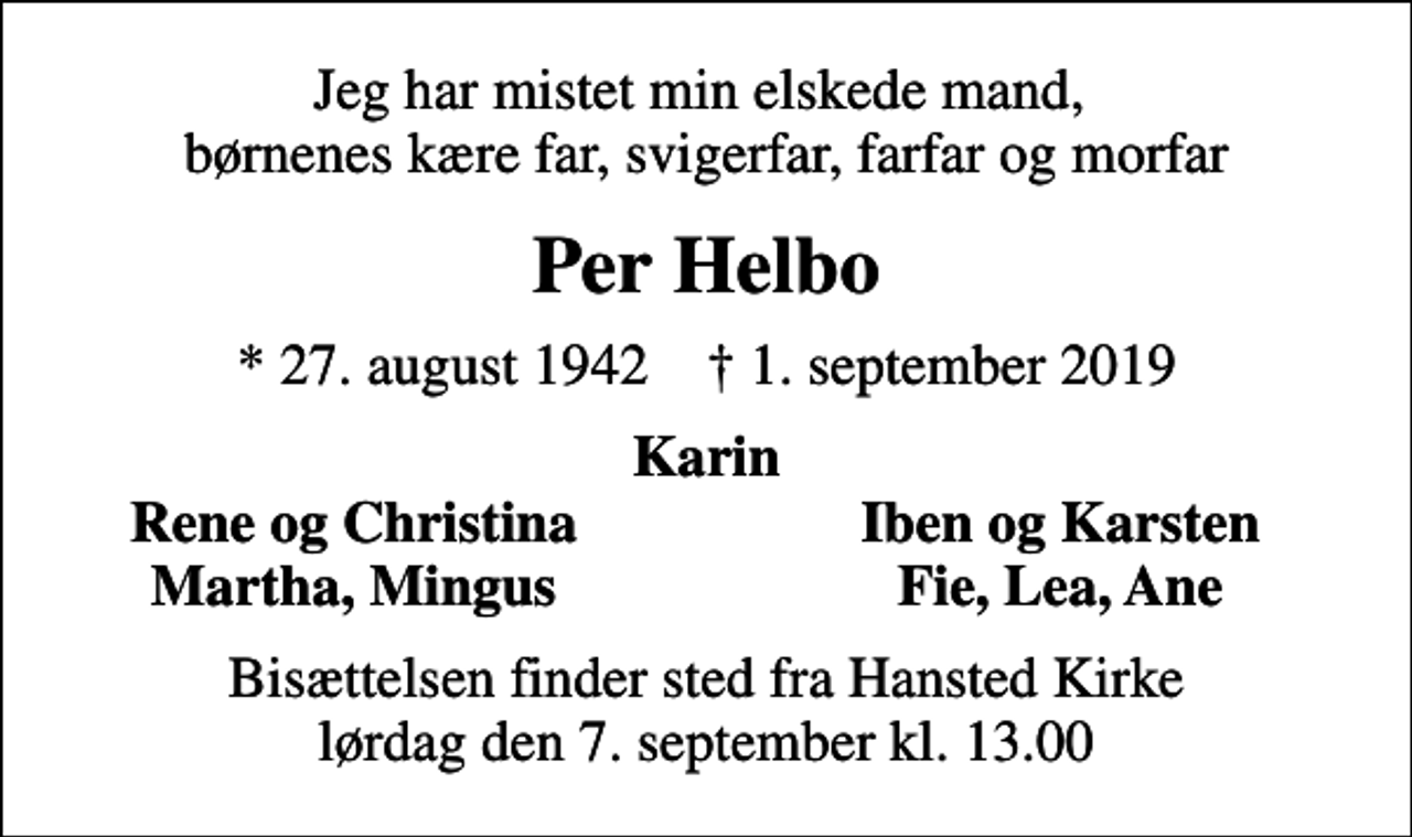 <p>Jeg har mistet min elskede mand, børnenes kære far, svigerfar, farfar og morfar<br />Per Helbo<br />* 27. august 1942 ✝ 1. september 2019<br />Karin<br />Rene og Christina<br />Iben og Karsten<br />Martha, Mingus<br />Fie, Lea, Ane<br />Bisættelsen finder sted fra Hansted Kirke lørdag den 7. september kl. 13.00</p>
