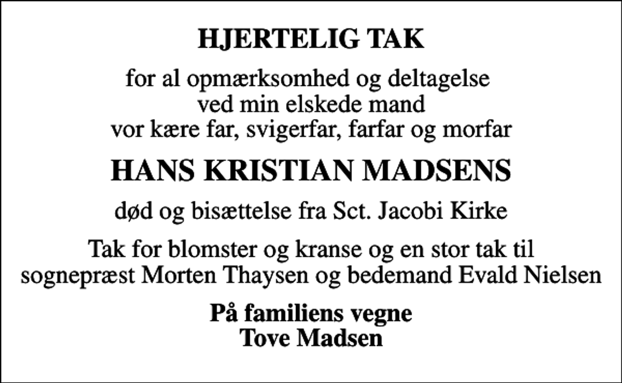 <p>HJERTELIG TAK<br />for al opmærksomhed og deltagelse ved min elskede mand vor kære far, svigerfar, farfar og morfar<br />HANS KRISTIAN MADSENS<br />død og bisættelse fra Sct. Jacobi Kirke<br />Tak for blomster og kranse og en stor tak til sognepræst Morten Thaysen og bedemand Evald Nielsen<br />På familiens vegne Tove Madsen</p>