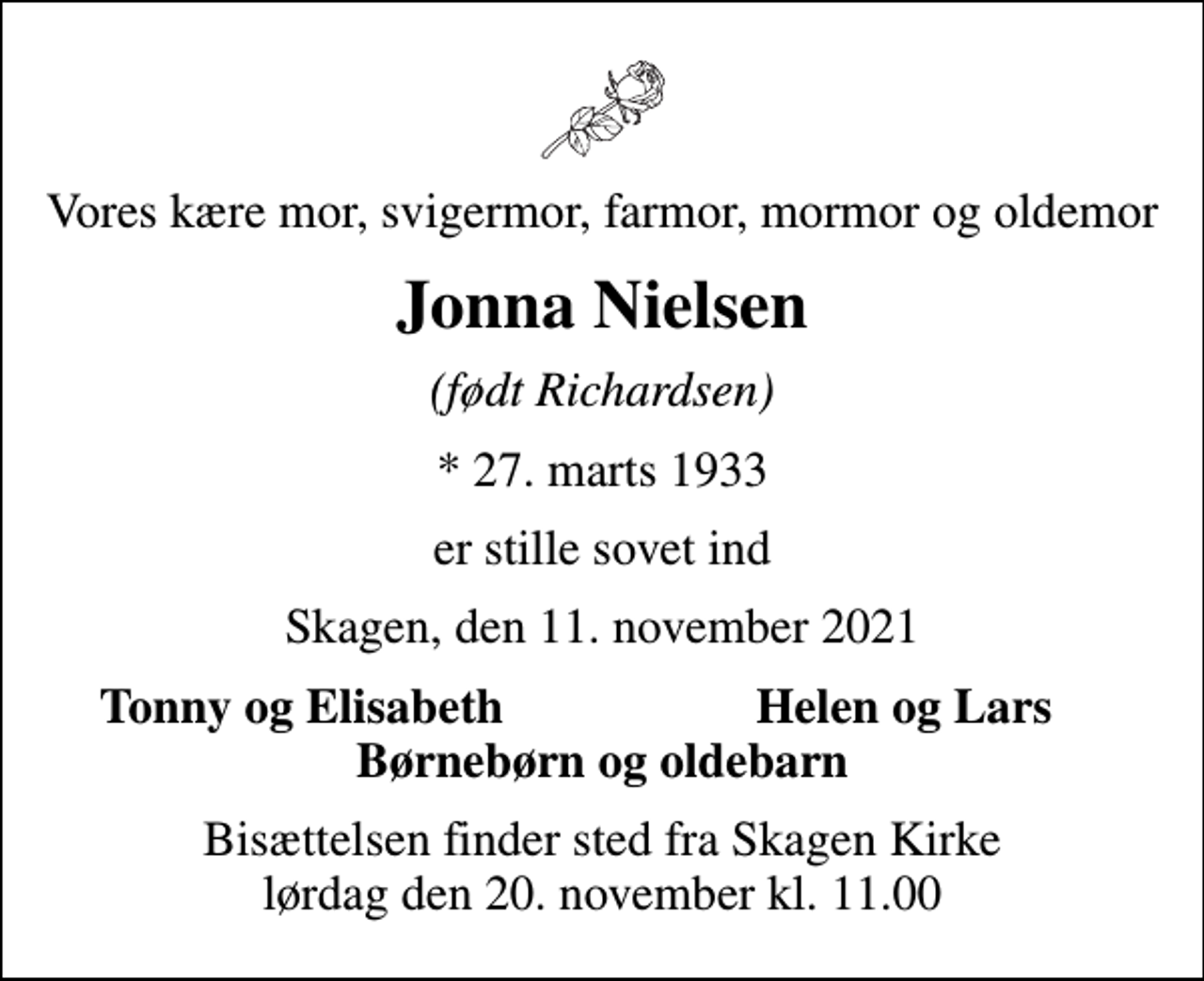 <p>Vores kære mor, svigermor, farmor, mormor og oldemor<br />Jonna Nielsen<br />(født Richardsen)<br />* 27. marts 1933<br />er stille sovet ind<br />Skagen, den 11. november 2021<br />Tonny og Elisabeth<br />Helen og Lars<br />Bisættelsen finder sted fra Skagen Kirke lørdag den 20. november kl. 11.00</p>