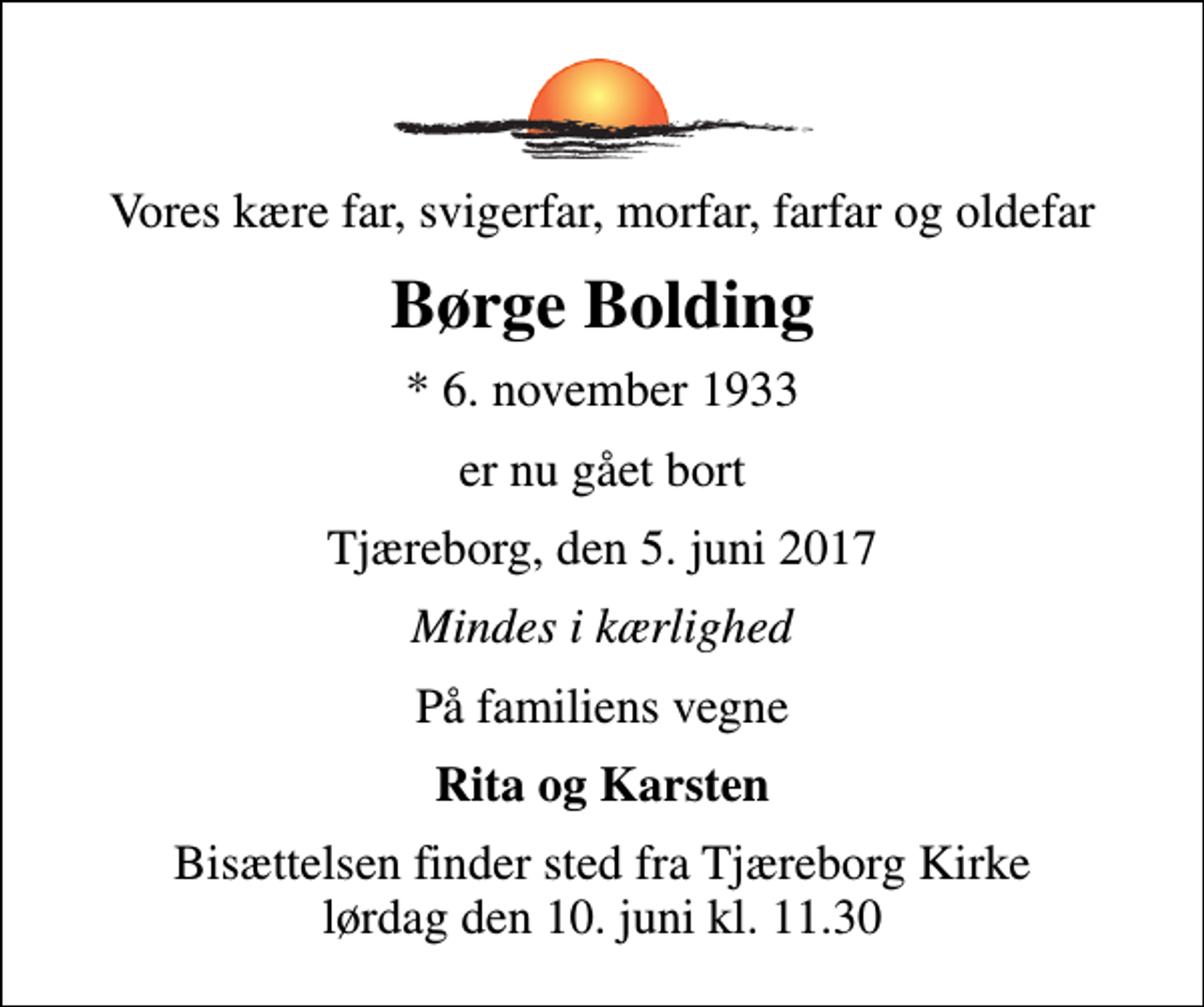 <p>Vores kære far, svigerfar, morfar, farfar og oldefar<br />Børge Bolding<br />* 6. november 1933<br />er nu gået bort<br />Tjæreborg, den 5. juni 2017<br />Mindes i kærlighed<br />På familiens vegne<br />Rita og Karsten<br />Bisættelsen finder sted fra Tjæreborg Kirke lørdag den 10. juni kl. 11.30</p>