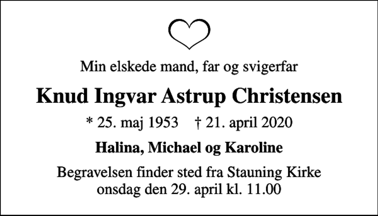 <p>Min elskede mand, far og svigerfar<br />Knud Ingvar Astrup Christensen<br />* 25. maj 1953 ✝ 21. april 2020<br />Halina, Michael og Karoline<br />Begravelsen finder sted fra Stauning Kirke onsdag den 29. april kl. 11.00</p>