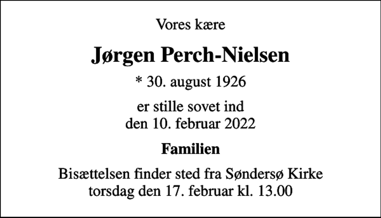 <p>Vores kære<br />Jørgen Perch-Nielsen<br />* 30. august 1926<br />er stille sovet ind den 10. februar 2022<br />Familien<br />Bisættelsen finder sted fra Søndersø Kirke torsdag den 17. februar kl. 13.00</p>