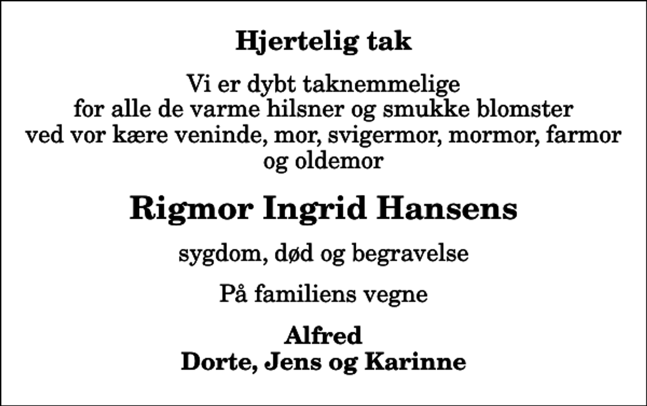 <p>Hjertelig tak<br />Vi er dybt taknemmelige for alle de varme hilsner og smukke blomster ved vor kære veninde, mor, svigermor, mormor, farmor og oldemor<br />Rigmor Ingrid Hansens<br />sygdom, død og begravelse<br />På familiens vegne<br />Alfred Dorte, Jens og Karinne</p>