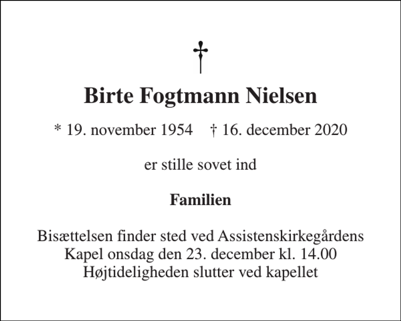 <p>Birte Fogtmann Nielsen<br />*​ 19. november 1954​ †​ 16. december 2020<br />er stille sovet ind<br />Familien<br />Bisættelsen​ finder sted ved Assistenskirkegårdens​ Kapel onsdag den 23. december​ kl. 14.00 Højtideligheden slutter ved kapellet</p>
