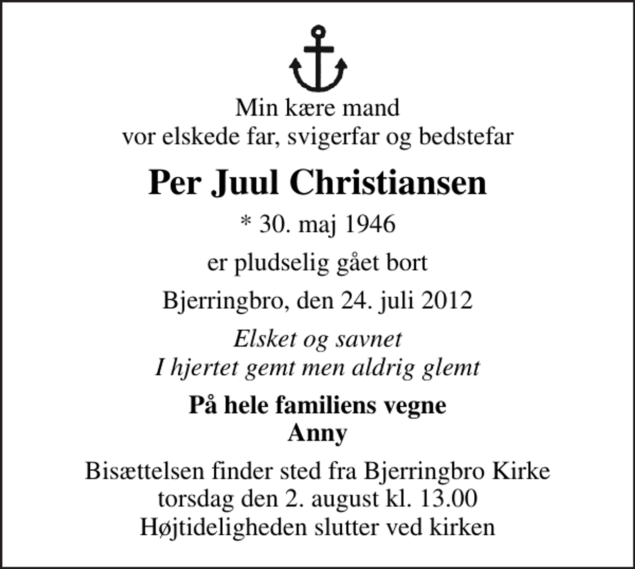 <p>Min kære mand vor elskede far, svigerfar og bedstefar<br />Per Juul Christiansen<br />* 30. maj 1946<br />er pludselig gået bort<br />Bjerringbro, den 24. juli 2012<br />Elsket og savnet I hjertet gemt men aldrig glemt<br />På hele familiens vegne Anny<br />Bisættelsen finder sted fra Bjerringbro Kirke torsdag den 2. august kl. 13.00 Højtideligheden slutter ved kirken</p>