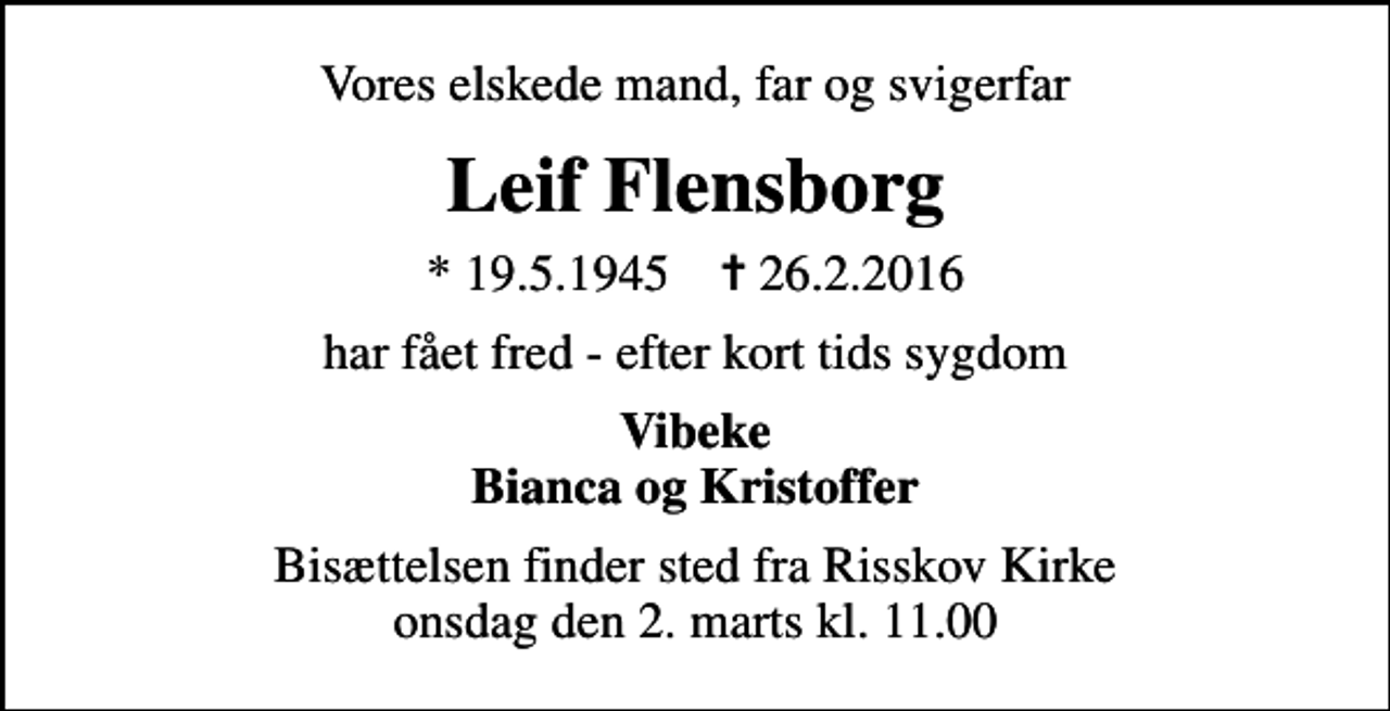 <p>Vores elskede mand, far og svigerfar<br />Leif Flensborg<br />* 19.5.1945 ✝ 26.2.2016<br />har fået fred - efter kort tids sygdom<br />Vibeke Bianca og Kristoffer<br />Bisættelsen finder sted fra Risskov Kirke onsdag den 2. marts kl. 11.00</p>