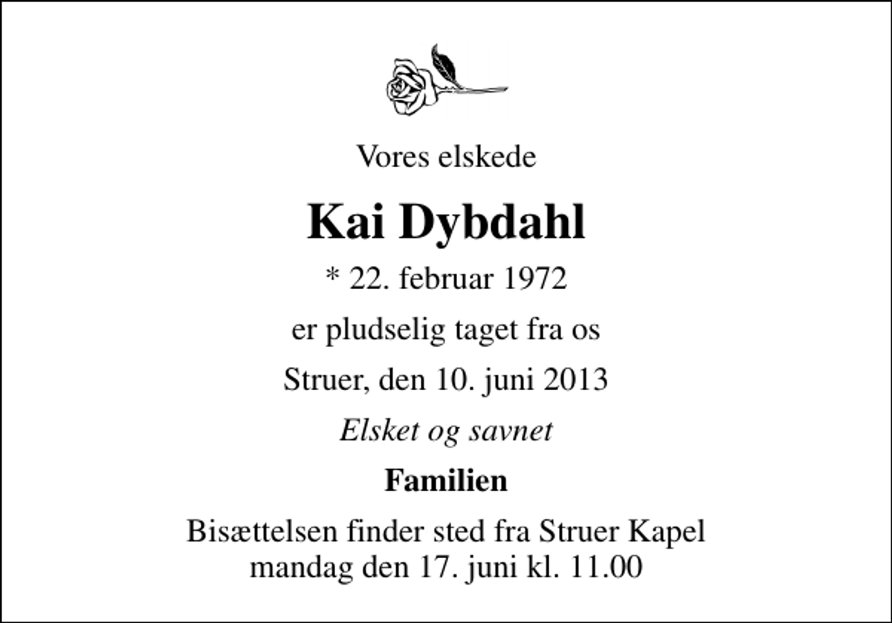 <p>Vores elskede<br />Kai Dybdahl<br />* 22. februar 1972<br />er pludselig taget fra os<br />Struer, den 10. juni 2013<br />Elsket og savnet<br />Familien<br />Bisættelsen finder sted fra Struer Kapel mandag den 17. juni kl. 11.00</p>