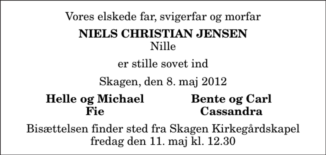 <p>Vores elskede far, svigerfar og morfar<br />Niels Christian Jensen<br />Nille<br />er stille sovet ind<br />Skagen, den 8. maj 2012<br />Helle og Michael<br />Bente og Carl<br />Fie<br />Cassandra<br />Bisættelsen finder sted fra Skagen Kirkegårdskapel fredag den 11. maj kl. 12.30</p>