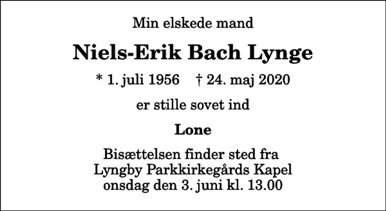 <p>Min elskede mand<br />Niels-Erik Bach Lynge<br />* 1. juli 1956 ✝ 24. maj 2020<br />er stille sovet ind<br />Lone<br />Bisættelsen finder sted fra Lyngby Parkkirkegårds Kapel onsdag den 3. juni kl. 13.00</p>