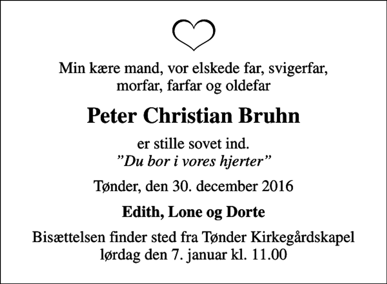 <p>Min kære mand, vor elskede far, svigerfar, morfar, farfar og oldefar<br />Peter Christian Bruhn<br />er stille sovet ind. <!--filtered-->Du bor i vores hjerter<!--filtered--><br />Tønder, den 30. december 2016<br />Edith, Lone og Dorte<br />Bisættelsen finder sted fra Tønder Kirkegårdskapel lørdag den 7. januar kl. 11.00</p>