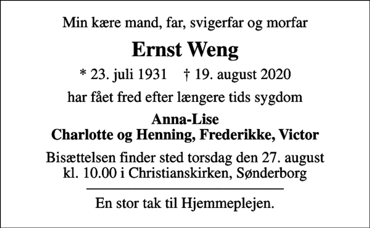 <p>Min kære mand, far, svigerfar og morfar<br />Ernst Weng<br />* 23. juli 1931 ✝ 19. august 2020<br />har fået fred efter længere tids sygdom<br />Anna-Lise Charlotte og Henning, Frederikke, Victor<br />Bisættelsen finder sted torsdag den 27. august kl. 10.00 i Christianskirken, Sønderborg En stor tak til Hjemmeplejen.</p>