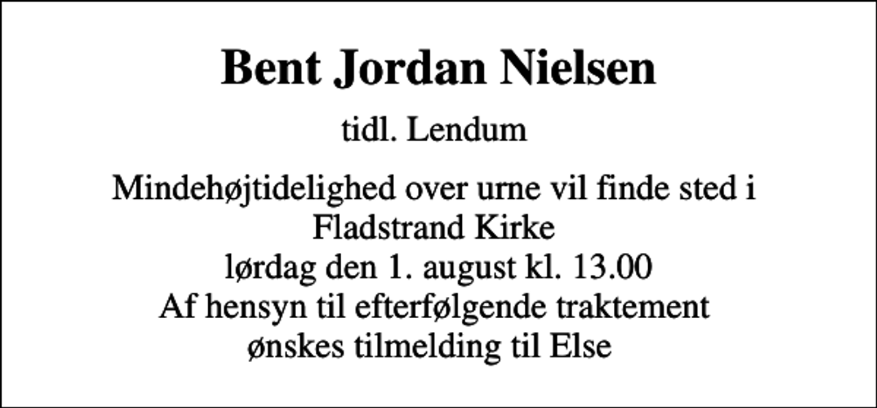 <p>Bent Jordan Nielsen<br />tidl. Lendum<br />Mindehøjtidelighed over urne vil finde sted i Fladstrand Kirke lørdag den 1. august kl. 13.00 Af hensyn til efterfølgende traktement ønskes tilmelding til Else</p>